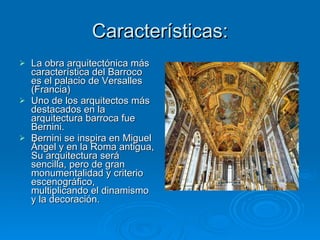 Características: La obra arquitectónica más característica del Barroco es el palacio de Versalles (Francia) Uno de los arquitectos más destacados en la arquitectura barroca fue Bernini. Bernini se inspira en Miguel Ángel y en la Roma antigua, Su arquitectura será sencilla, pero de gran monumentalidad y criterio escenográfico, multiplicando el dinamismo y la decoración. 