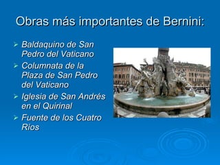 Obras más importantes de Bernini: Baldaquino de San Pedro del Vaticano Columnata de la Plaza de San Pedro del Vaticano Iglesia de San Andrés en el Quirinal Fuente de los Cuatro Ríos 