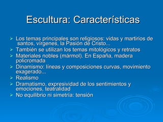 Escultura: Características Los temas principales son religiosos: vidas y martirios de  santos, vírgenes, la Pasión de Cristo... También se utilizan los temas mitológicos y retratos Materiales nobles (mármol). En España, madera policromada Dinamismo: líneas y composiciones curvas, movimiento exagerado... Realismo Dramatismo, expresividad de los sentimientos y emociones, teatralidad No equilibrio ni simetría: tensión 
