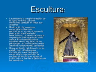 Escultura : La tendencia a la representación de la figura humana con una objetividad perfecta en todos sus aspectos. Realización de esquemas compositivos libres del geometrismo, lo que choca con la proporción equilibrada del renacimiento. La escultura barroca se proyecta dinámicamente hacia afuera. Esta inestabilidad se manifiesta en la inquietud de los personajes, en las escenas y en la amplitud y ampulosidad del ropaje Representación del desnudo en su estado puro, dándole gran importancia, creando grupos compositivos que permiten la contraposición de las mujeres al incidir la luz sobre las superficies de las esculturas 
