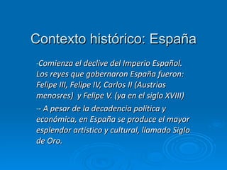 Contexto histórico: España Comienza el declive del Imperio Español. Los reyes que gobernaron España fueron: Felipe III, Felipe IV, Carlos II (Austrias menosres)  y Felipe V. (ya en el siglo XVIII) - A pesar de la decadencia política y económica, en España se produce el mayor esplendor artístico y cultural, llamado Siglo de Oro.  
