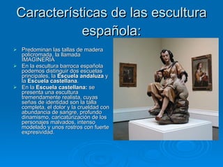 Características de las escultura española: Predominan las tallas de madera policromada, la llamada IMAGINERÍA En la escultura barroca española podemos distinguir dos escuelas principales, la  Escuela andaluza  y la  Escuela castellana . En la  Escuela castellana:  se presenta una escultura tremendamente realista, cuyas señas de identidad son la talla completa, el dolor y la crueldad con abundancia de sangre, profundo dinamismo, caricaturización de los personajes malvados, intenso modelado y unos rostros con fuerte expresividad. 