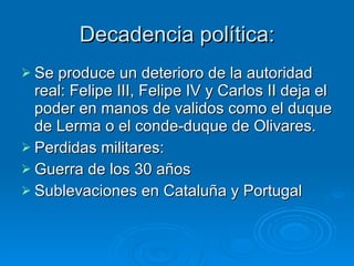 Decadencia política: Se produce un deterioro de la autoridad real: Felipe III, Felipe IV y Carlos II deja el poder en manos de validos como el duque de Lerma o el conde-duque de Olivares. Perdidas militares:  Guerra de los 30 años Sublevaciones en Cataluña y Portugal 