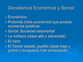 Decadencia Económica y Social: Económica: Profunda crisis económica que produjo sucesivas quiebras. Social: Sociedad estamental La nobleza (clase alta y adinerada) El clero El Tercer estado: pueblo (clase baja y pobre) y burguesía más enriquecida. 