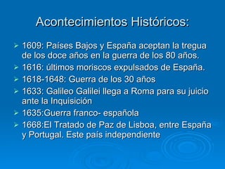 Acontecimientos Históricos: 1609: Países Bajos y España aceptan la tregua de los doce años en la guerra de los 80 años. 1616: últimos moriscos expulsados de España. 1618-1648: Guerra de los 30 años 1633: Galileo Galilei llega a Roma para su juicio ante la Inquisición 1635:Guerra franco- española 1668:El Tratado de Paz de Lisboa, entre España y Portugal. Este país independiente 
