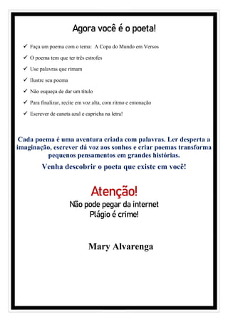 Agora você é o poeta!
✓ Faça um poema com o tema: A Copa do Mundo em Versos
✓ O poema tem que ter três estrofes
✓ Use palavras que rimam
✓ Ilustre seu poema
✓ Não esqueça de dar um título
✓ Para finalizar, recite em voz alta, com ritmo e entonação
✓ Escrever de caneta azul e capricha na letra!
Cada poema é uma aventura criada com palavras. Ler desperta a
imaginação, escrever dá voz aos sonhos e criar poemas transforma
pequenos pensamentos em grandes histórias.
Venha descobrir o poeta que existe em você!
Atenção!
Não pode pegar da internet
Plágio é crime!
Mary Alvarenga
 