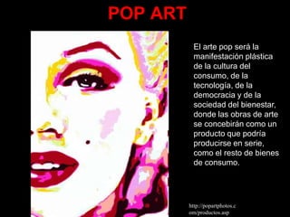 POP ART
            El arte pop será la
            manifestación plástica
            de la cultura del
            consumo, de la
            tecnología, de la
            democracia y de la
            sociedad del bienestar,
            donde las obras de arte
            se concebirán como un
            producto que podría
            producirse en serie,
            como el resto de bienes
            de consumo.




          http://popartphotos.c
          om/productos.asp
 