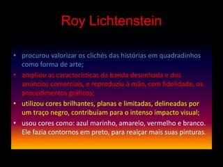 Roy Lichtenstein
• procurou valorizar os clichés das histórias em quadradinhos
como forma de arte;
• ampliou as características da banda desenhada e dos
anúncios comerciais, e reproduziu à mão, com fidelidade, os
procedimentos gráficos;
• utilizou cores brilhantes, planas e limitadas, delineadas por
um traço negro, contribuíam para o intenso impacto visual;
• usou cores como: azul marinho, amarelo, vermelho e branco.
Ele fazia contornos em preto, para realçar mais suas pinturas.
 