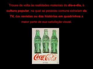 Trouxe de volta às realidades materiais do dia-a-dia, à
cultura popular, na qual as pessoas comuns extraíam da
TV, das revistas ou das histórias em quadrinhos a
maior parte de sua satisfação visual.
 