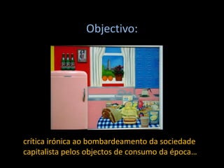Objectivo:
crítica irónica ao bombardeamento da sociedade
capitalista pelos objectos de consumo da época…
 