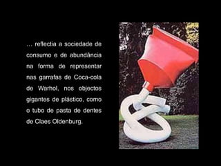 … reflectia a sociedade de
consumo e de abundância
na forma de representar
nas garrafas de Coca-cola
de Warhol, nos objectos
gigantes de plástico, como
o tubo de pasta de dentes
de Claes Oldenburg.
 