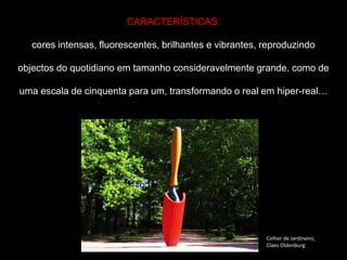 CARACTERÍSTICAS:
cores intensas, fluorescentes, brilhantes e vibrantes, reproduzindo
objectos do quotidiano em tamanho consideravelmente grande, como de
uma escala de cinquenta para um, transformando o real em hiper-real…
Colher de Jardineiro,
Claes Oldenburg
 