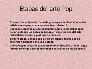 Etapas del arte Pop
• Primera etapa: también llamada pre-pop es la etapa donde dos
  artistas se separan del expresionismo abstracto.
• Segunda etapa: se puede considerar como la era del apogeo
  del arte, donde las obras se basan en experiencias del arte
  publicitario, diseño y pinturas de carteles.
• Tercera etapa: a mediados de los 60’ donde el arte pop se
  extiende a Canadá e incluso Europa.
• Ultima etapa: desarrollada sobre todo en Estados Unidos, cuya
  mirada se dirige a las condiciones socialistas de las ciudades.
 