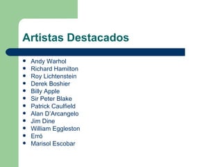 Artistas Destacados
   Andy Warhol
   Richard Hamilton
   Roy Lichtenstein
   Derek Boshier
   Billy Apple
   Sir Peter Blake
   Patrick Caulfield
   Alan D’Arcangelo
   Jim Dine
   William Eggleston
   Erró
   Marisol Escobar
 