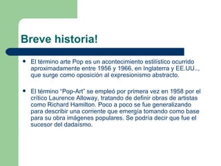 Breve historia!
   El término arte Pop es un acontecimiento estilístico ocurrido
    aproximadamente entre 1956 y 1966, en Inglaterra y EE.UU..,
    que surge como oposición al expresionismo abstracto.

   El término “Pop-Art” se empleó por primera vez en 1958 por el
    crítico Laurence Alloway, tratando de definir obras de artistas
    como Richard Hamilton. Poco a poco se fue generalizando
    para describir una corriente que emergía tomando como base
    para su obra imágenes populares. Se podría decir que fue el
    sucesor del dadaísmo.
 