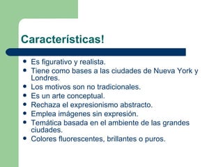 Características!
   Es figurativo y realista.
   Tiene como bases a las ciudades de Nueva York y
    Londres.
   Los motivos son no tradicionales.
   Es un arte conceptual.
   Rechaza el expresionismo abstracto.
   Emplea imágenes sin expresión.
   Temática basada en el ambiente de las grandes
    ciudades.
   Colores fluorescentes, brillantes o puros.
 