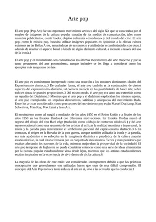 Arte pop
El arte pop (Pop Art) fue un importante movimiento artístico del siglo XX que se caracteriza por el
empleo de imágenes de la cultura popular tomadas de los medios de comunicación, tales como
anuncios publicitarios, comic books, objetos culturales «mundanos» y del mundo del cine. El arte
pop, como la música pop, buscaba utilizar imágenes populares en oposición a la elitista cultura
existente en las Bellas Artes, separándolas de su contexto y aislándolas o combinándolas con otras,1
además de resaltar el aspecto banal o kitsch de algún elemento cultural, a menudo a través del uso
de la ironía.1
El arte pop y el minimalismo son considerados los últimos movimientos del arte moderno y por lo
tanto precursores del arte postmoderno, aunque inclusive se les llega a considerar como los
ejemplos más tempranos de éste
El arte pop es comúnmente interpretado como una reacción a los entonces dominantes ideales del
Expresionismo abstracto.3 De cualquier forma, el arte pop también es la continuación de ciertos
aspectos del expresionismo abstracto, tal como la creencia en las posibilidades de hacer arte, sobre
todo en obras de grandes proporciones.3 Del mismo modo, el arte pop era tanto una extensión como
un repudio del Dadaísmo.3 Mientras que el arte pop y el dadaísmo exploraban los mismos sujetos,
el arte pop reemplazaba los impulsos destructivos, satíricos y anárquicos del movimiento Dada.
Entre los artistas considerados como precursores del movimiento pop están Marcel Duchamp, Kurt
Schwitters, Man Ray, Max Ernst y Jean Arp.
El movimiento como tal surgió a mediados de los años 1950 en el Reino Unido y a finales de los
años 1950 en los Estados Unidos.4 con diferentes motivaciones. En Estados Unidos marcó el
regreso del dibujo del tipo Hard edge (traducido como «dibujo de contornos nítidos»5 ) y del arte
representacional como una respuesta de los artistas al utilizar la realidad mundana e impersonal, la
ironía y la parodia para contrarrestar el simbolismo personal del expresionismo abstracto.3 6 En
contraste, el origen en la Bretaña de la post-guerra, aunque también utilizaba la ironía y la parodia,
era más académico y se enfocaba en la imaginería dinámica y paradójica de la cultura popular
estadounidense, la cual estaba formada por un conjunto de mecanismos fuertes y manipuladores que
estaban afectando los patrones de la vida, mientras mejoraban la prosperidad de la sociedad.6 El
arte pop temprano de Inglaterra se puede considerar entonces como una serie de ideas alimentadas
por la cultura popular estadounidense vista desde lejos, mientras que los artistas estadounidenses
estaban inspirados en la experiencia de vivir dentro de dicha cultura.6
La mayoría de las obras de este estilo son consideradas incongruentes debido a que las prácticas
conceptuales que generalmente son utilizadas hacen que sean de una difícil comprensión. El
concepto del Arte Pop no hace tanto énfasis al arte en sí, sino a las actitudes que lo conducen.1
 