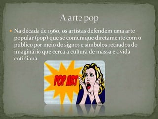  Na década de 1960, os artistas defendem uma arte
popular (pop) que se comunique diretamente com o
público por meio de signos e símbolos retirados do
imaginário que cerca a cultura de massa e a vida
cotidiana.
 