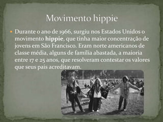  Durante o ano de 1966, surgiu nos Estados Unidos o
movimento hippie, que tinha maior concentração de
jovens em São Francisco. Eram norte americanos de
classe média, alguns de família abastada, a maioria
entre 17 e 25 anos, que resolveram contestar os valores
que seus pais acreditavam.
 