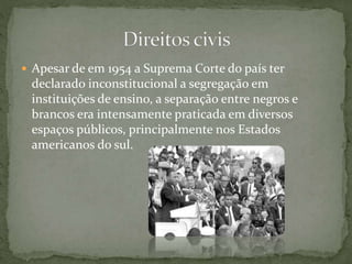  Apesar de em 1954 a Suprema Corte do país ter
declarado inconstitucional a segregação em
instituições de ensino, a separação entre negros e
brancos era intensamente praticada em diversos
espaços públicos, principalmente nos Estados
americanos do sul.
 