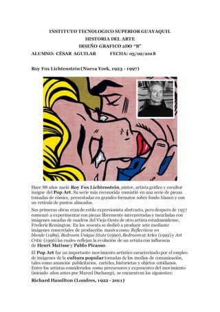 INSTITUTO TECNOLOGICO SUPERIOR GUAYAQUIL
HISTORIA DEL ARTE
DISEÑO GRAFICO 2DO “B”
ALUMNO: CÉSAR AGUILAR FECHA: 03/02/2018
Roy Fox Lichtenstein (Nueva York, 1923 - 1997)
Hace 88 años nació Roy Fox Lichtenstein, pintor, artista gráfico y escultor
insigne del Pop Art. Su serie más reconocida consistió en una serie de piezas
tomadas de cómics, presentadas en grandes formatos sobre fondo blanco y con
un retícula de puntos alineados.
Sus primeras obras eran de estilo expresionista abstracto, pero después de 1957
comenzó a experimentar con piezas libremente interpretadas y mezcladas con
imágenes sacadas de cuadros del Viejo Oeste de otro artista estadounidense,
Frederic Remington. En los sesenta se dedicó a producir arte mediante
imágenes comerciales de producción masiva como Reflections on
blonde (1989), Bedroom Unique State (1990), Bedroom at Arles (1992) y Art
Critic (1996) las cuales reflejan la evolución de un artista con influencia
de Henri Matisse y Pablo Picasso.
El Pop Art fue un importante movimiento artístico caracterizado por el empleo
de imágenes de la cultura popular tomadas de los medios de comunicación,
tales como anuncios publicitarios, carteles, historietas y objetos cotidianos.
Entre los artistas considerados como precursores y exponentes del movimiento
(iniciado años antes por Marcel Duchamp), se encuentran los siguientes:
Richard Hamilton (Londres, 1922 - 2011)
 