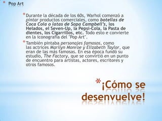 *

* Durante la década de los 60s, Warhol comenzó a

pintar productos comerciales, como botellas de
Coca Cola o latas de Sopa Campbell’s, los
Helados, el Seven-Up, la Pepsi-Cola, la Pasta de
dientes, los Cigarrillos, etc. Todo esto e convierte
en la iconografía del "Pop Art".
* También pintaba personajes famosos, como
las actrices Marilyn Monroe y Elizabeth Taylor, que
eran de las más famosas. En esa época fundó su
estudio, The Factory, que se convirtió en un punto
de encuentro para artistas, actores, escritores y
otros famosos.

*¡Cómo se

desenvuelve!

 