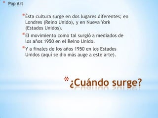 *

* Ésta cultura surge en dos lugares diferentes; en
Londres (Reino Unido), y en Nueva York
(Estados Unidos).

* El movimiento como tal surgió a mediados de
los años 1950 en el Reino Unido.

* Y a finales de los años 1950 en los Estados
Unidos (aquí se dio más auge a este arte).

*¿Cuándo surge?

 