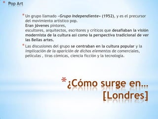 *
* Un grupo llamado «Grupo Independiente» (1952), y es el precursor

del movimiento artístico pop.
Eran jóvenes pintores,
escultores, arquitectos, escritores y críticos que desafiaban la visión
modernista de la cultura así como la perspectiva tradicional de ver
las Bellas artes.

* Las discusiones del grupo se centraban en la cultura popular y la
implicación de la aparición de dichos elementos de comerciales,
películas , tiras cómicas, ciencia ficción y la tecnología.

*¿Cómo surge en…
[Londres]

 