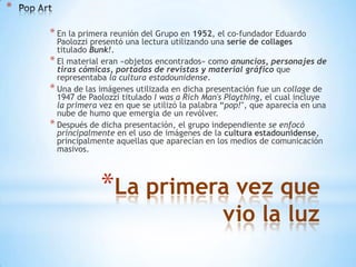 *
* En la primera reunión del Grupo en 1952, el co-fundador Eduardo

Paolozzi presentó una lectura utilizando una serie de collages
titulado Bunk!.
* El material eran «objetos encontrados» como anuncios, personajes de
tiras cómicas, portadas de revistas y material gráfico que
representaba la cultura estadounidense.
* Una de las imágenes utilizada en dicha presentación fue un collage de
1947 de Paolozzi titulado I was a Rich Man's Plaything, el cual incluye
la primera vez en que se utilizó la palabra “pop!″, que aparecía en una
nube de humo que emergía de un revólver.
* Después de dicha presentación, el grupo independiente se enfocó
principalmente en el uso de imágenes de la cultura estadounidense,
principalmente aquellas que aparecían en los medios de comunicación
masivos.

*La primera vez que
vio la luz

 