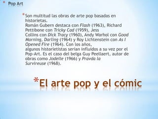 *

    * Son multitud las obras de arte pop basadas en
     historietas.
     Román Gubern destaca con Flash (1963), Richard
     Pettibone con Tricky Cad (1959), Jess
     Collins con Dick Tracy (1960), Andy Warhol con Good
     Morning, Darling (1964) y Roy Lichtenstein con As I
     Opened Fire (1964). Con los años,
     algunos historietistas serían influidos a su vez por el
     Pop-Art. Es el caso del belga Guy Peellaert, autor de
     obras como Jodelle (1966) y Pravda la
     Survireuse (1968).



         *El arte pop y el cómic
 