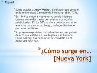 *

    * Surge gracias a Andy Warhol, diseñador que estudió
      en la universidad Carnegie de Pittsburgh (EBAITCP).
    * En 1949 se mudó a Nueva York, donde inició su
      carrera como ilustrador de revistas y campañas
      publicitarias. En los 50’s se dio a conocer con unos
      anuncios para zapatos. Luego, trabajó diseñando
      portadas de discos.
    * Su primera exposición individual fue en una galería
      de arte que estaba en Los Ángeles y se llamaba
      Ferus Gallery. Esa exposición se convirtió en el
      debut del arte pop.



                       *¿Cómo surge en…
                                     [Nueva York]
 
