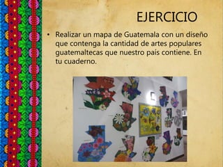 EJERCICIO
• Realizar un mapa de Guatemala con un diseño
que contenga la cantidad de artes populares
guatemaltecas que nuestro país contiene. En
tu cuaderno.
 