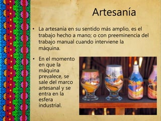 Artesanía
• La artesanía en su sentido más amplio, es el
trabajo hecho a mano; o con preeminencia del
trabajo manual cuando interviene la
máquina.
• En el momento
en que la
máquina
prevalece, se
sale del marco
artesanal y se
entra en la
esfera
industrial.
 