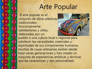Arte Popular
El arte popular es el
conjunto de obras plásticas,
tradicionales,
funcionalmente
satisfactorias y útiles,
elaboradas por un
pueblo o una cultura local o regional para
satisfacer las necesidades materiales y
espirituales de sus componentes humanos,
muchas de cuyas artesanías existen desde
hace varias generaciones y han creado un
conjunto de experiencias artísticas y técnicas
que las caracterizan y dan personalidad.
 
