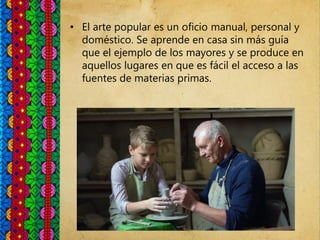 • El arte popular es un oficio manual, personal y
doméstico. Se aprende en casa sin más guía
que el ejemplo de los mayores y se produce en
aquellos lugares en que es fácil el acceso a las
fuentes de materias primas.
 