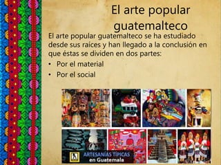 El arte popular
guatemalteco
El arte popular guatemalteco se ha estudiado
desde sus raíces y han llegado a la conclusión en
que éstas se dividen en dos partes:
• Por el material
• Por el social
 