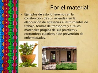 Por el material:
• Ejemplos de esto lo tenemos en la
construcción de sus viviendas, en la
elaboración de artesanías e instrumentos de
trabajo, formas de transporte y auxilios
materiales propios de sus prácticas y
costumbres curativas o de prevención de
enfermedades.
 