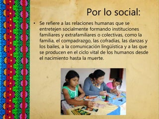 Por lo social:
• Se refiere a las relaciones humanas que se
entretejen socialmente formando instituciones
familiares y extrafamiliares o colectivas, como la
familia, el compadrazgo, las cofradías, las danzas y
los bailes, a la comunicación lingüística y a las que
se producen en el ciclo vital de los humanos desde
el nacimiento hasta la muerte.
 