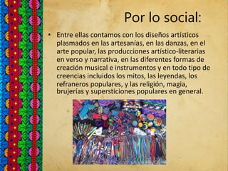 Por lo social:
• Entre ellas contamos con los diseños artísticos
plasmados en las artesanías, en las danzas, en el
arte popular, las producciones artístico-literarias
en verso y narrativa, en las diferentes formas de
creación musical e instrumentos y en todo tipo de
creencias incluidos los mitos, las leyendas, los
refraneros populares, y las religión, magia,
brujerías y supersticiones populares en general.
 