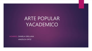 ARTE POPULAR
YACADEMICO
NOMBRES: DANIELA ORELLANA
ANGÉLICA ORTIZ
 