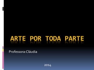 ARTE POR TODA PARTE 
Professora:Cláudia 
2014 
 