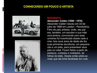 CONHECENDO UM POUCO O ARTISTA 
BIOGRAFIA 
Alexander Calder (1898 - 1976) 
Alexander Calder nasceu em 22 de 
julho de 1898 em Lawton - Pensilvânia. 
Filho de pais artistas, onde, seu pai 
era, também, um escultor e sua mãe 
uma pintora, convivendo com esse 
universo foi incentivado desde cedo a 
criar. Aos nove anos de idade ele fez 
suas primeiras esculturas, um pequeno 
cão e um pato, para presentear seus 
pais no natal. Foram feitos a partir de 
pedaços, cortados e moldados, de 
folhas de latão. Desde então pôde-se 
notar que ela tinha facilidade em criar. 
 