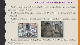 • As obras escultóricas eram fortemente ligadas à temática arquitetónica, o que se explica pela
persistência do gótico em Portugal.
• Entre finais do séc. XV e a segunda metade do séc. XVI verificou-se um forte surto escultórico,
multifacetado.
• Pias batismais, túmulos, portais e altares transmitem essa obra onde os vários estilos se fundem
em pleno.
• Destacam-se nomes como o de Diogo Pires, o Velho e Diogo Pires, o Moço; João de Castilho ou
Nicolau Chanterenne.
A ESCULTURA RENASCENTISTA
 