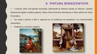 • A pintura sofre uma grande renovação, destacando-se diversas escolas ou oficinas: Coimbra
(fortemente ligada à estética gótica); Lisboa; Évora (Francisco Henriques) e Viseu (oficina de Vasco
Fernandes).
• Foi usada a pintura a óleo e seguiram-se as tendências da perspetiva e as representações
naturalistas.
• Predomina a temática religiosa.
A PINTURA RENASCENTISTA
 