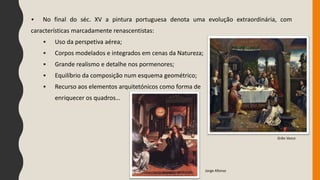 • No final do séc. XV a pintura portuguesa denota uma evolução extraordinária, com
características marcadamente renascentistas:
• Uso da perspetiva aérea;
• Corpos modelados e integrados em cenas da Natureza;
• Grande realismo e detalhe nos pormenores;
• Equilíbrio da composição num esquema geométrico;
• Recurso aos elementos arquitetónicos como forma de
enriquecer os quadros…
Jorge Afonso
Grão Vasco
 