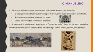 O MANUELINO
• Do ponto de vista estrutural manteve-se o estilo gótico, embora com alterações:
• O arco ogival coexiste com outras tipologias de arcos, como os de ferradura ou os redondos.
• Abóbadas de cruzaria de ogivas, de nervuras…
• Uso do arcobotante e contrafortes exteriores.
• A decoração é exuberante, anunciando o “horror ao vazio” típico do barroco: vegetalista
terrestre e marinha; cordas e nós náuticos, heráldica régia (esfera armilar, escudo), cruz de cristo….
 