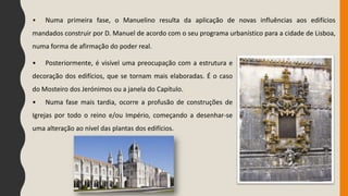 • Numa primeira fase, o Manuelino resulta da aplicação de novas influências aos edifícios
mandados construir por D. Manuel de acordo com o seu programa urbanístico para a cidade de Lisboa,
numa forma de afirmação do poder real.
• Posteriormente, é visível uma preocupação com a estrutura e
decoração dos edifícios, que se tornam mais elaboradas. É o caso
do Mosteiro dos Jerónimos ou a janela do Capítulo.
• Numa fase mais tardia, ocorre a profusão de construções de
Igrejas por todo o reino e/ou Império, começando a desenhar-se
uma alteração ao nível das plantas dos edifícios.
 