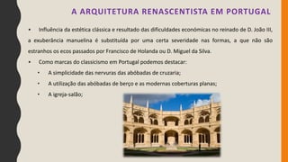• Influência da estética clássica e resultado das dificuldades económicas no reinado de D. João III,
a exuberância manuelina é substituída por uma certa severidade nas formas, a que não são
estranhos os ecos passados por Francisco de Holanda ou D. Miguel da Silva.
• Como marcas do classicismo em Portugal podemos destacar:
• A simplicidade das nervuras das abóbadas de cruzaria;
• A utilização das abóbadas de berço e as modernas coberturas planas;
• A igreja-salão;
A ARQUITETURA RENASCENTISTA EM PORTUGAL
 
