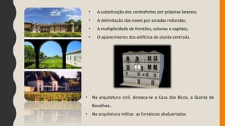 • A substituição dos contrafortes por pilastras laterais;
• A delimitação das naves por arcadas redondas;
• A multiplicidade de frontões, colunas e capiteis;
• O aparecimento dos edifícios de planta centrada.
• Na arquitetura civil, destaca-se a Casa dos Bicos; a Quinta da
Bacalhoa…
• Na arquitetura militar, as fortalezas abaluartadas.
 