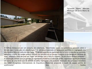 Fernando Távora, Mercado
Municipal de Santa Maria da
Feira
O Edifício destaca-se por um conjunto de coberturas, “desenhadas como asas protetoras pairando sobre o
terreno que é ordenado em plataformas…” A estrutura modulada em pequenos pavilhões e a agregação dos
elementos é feita em volta de uma fonte. “O aproveitamento da morfologia do terreno, a inserção no contexto,
definindo a frente de caráter urbano elevada sob plataforma em terraço fronteiro à rua abrigando corrente de
lojas , refletem a ideia de criar um "lugar" em diálogo com o sítio e o castelo.: "lá em cima e sempre presente“”.
A construção remete para os padrões do movimento moderno, a conceção global, organizada significativamente
em torno de uma fonte que dá sentido ao pátio, representa uma evidente libertação dos princípios ortodoxos
dos CIAM (Congressos Internacionais de Arquitetura Moderna), propondo a noção de espaço aberto de
acolhimento.“ Ana Tostões
 